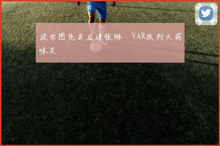 波尔图先丢后追张琳芃VAR改判火药味足