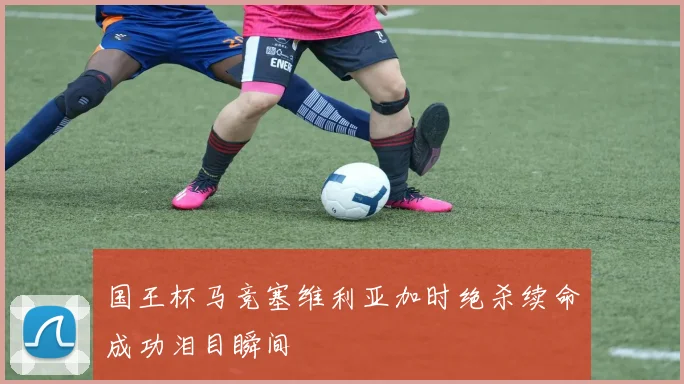 国王杯马竞塞维利亚加时绝杀续命成功泪目瞬间