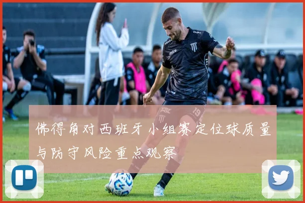 佛得角对西班牙小组赛定位球质量与防守风险重点观察