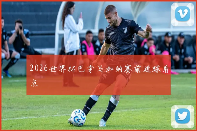 2026世界杯巴拿马加纳赛前进球看点