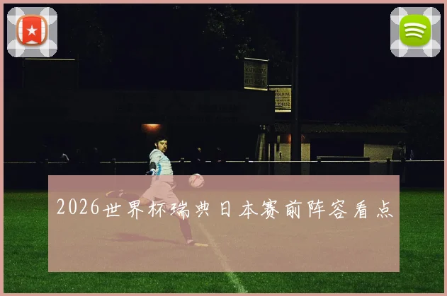 2026世界杯瑞典日本赛前阵容看点