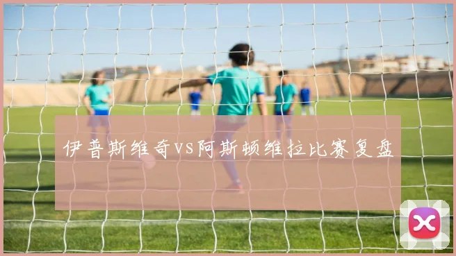 伊普斯维奇vs阿斯顿维拉比赛复盘