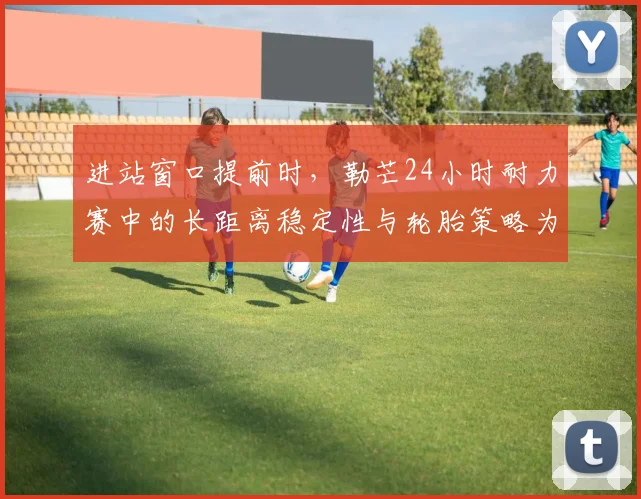 进站窗口提前时，勒芒24小时耐力赛中的长距离稳定性与轮胎策略为何不能分开讨论
