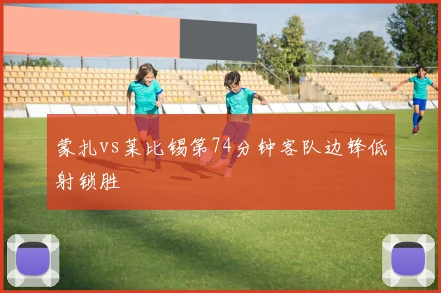 蒙扎vs莱比锡第74分钟客队边锋低射锁胜