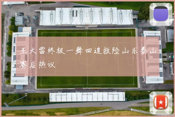 王大雷终极一舞回追救险山东泰山赛后热议