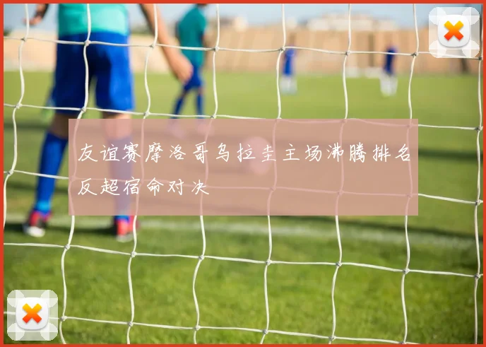 友谊赛摩洛哥乌拉圭主场沸腾排名反超宿命对决