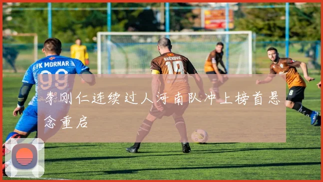 李刚仁连续过人河南队冲上榜首悬念重启