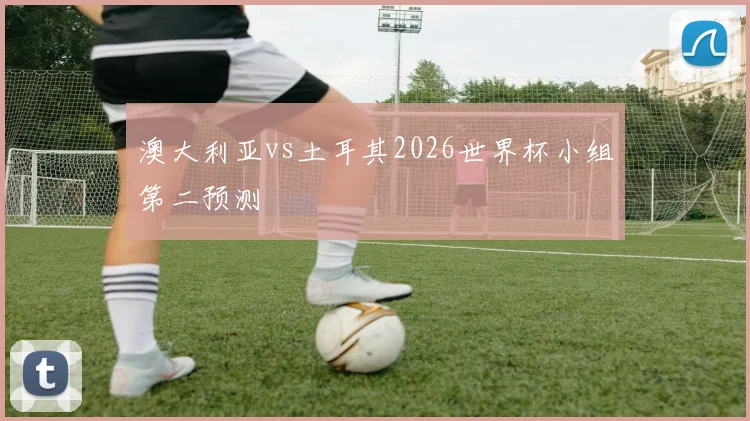 澳大利亚vs土耳其2026世界杯小组第二预测