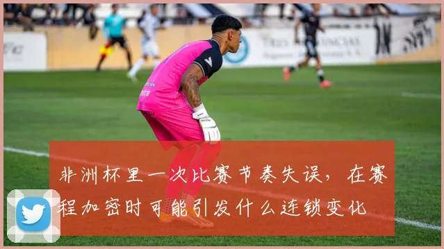 非洲杯里一次比赛节奏失误，在赛程加密时可能引发什么连锁变化
