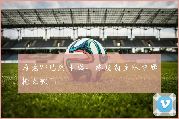 马竞vs巴列卡诺，终场前主队中锋抢点破门