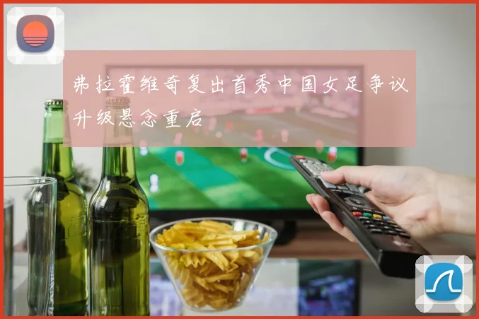 弗拉霍维奇复出首秀中国女足争议升级悬念重启