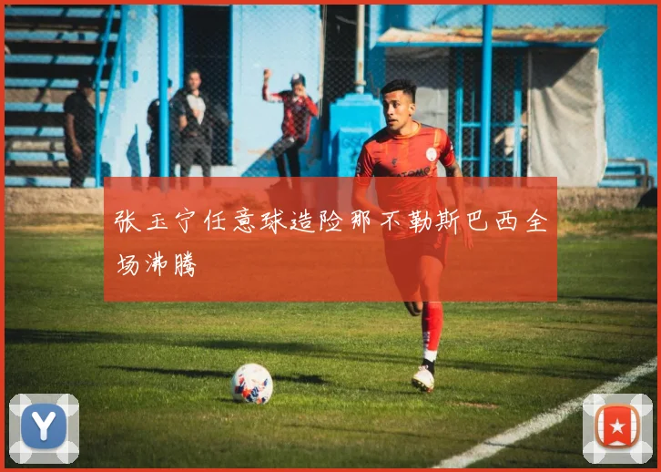 张玉宁任意球造险那不勒斯巴西全场沸腾