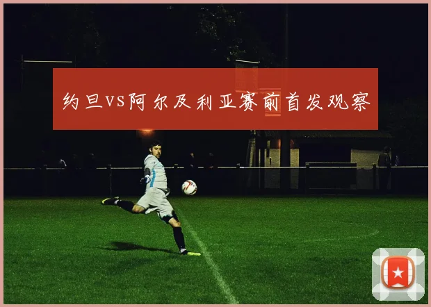 约旦vs阿尔及利亚赛前首发观察